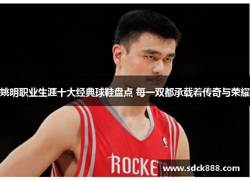 姚明职业生涯十大经典球鞋盘点 每一双都承载着传奇与荣耀