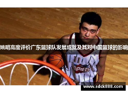 姚明高度评价广东篮球队发展成就及其对中国篮球的影响