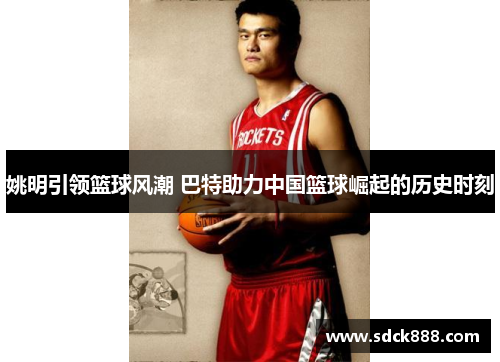 姚明引领篮球风潮 巴特助力中国篮球崛起的历史时刻