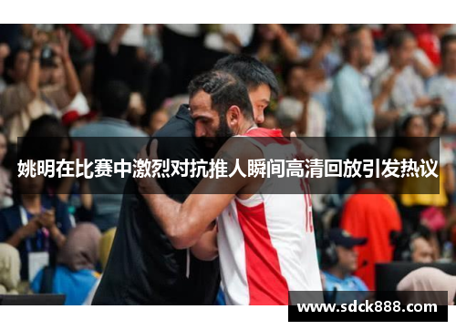 姚明在比赛中激烈对抗推人瞬间高清回放引发热议