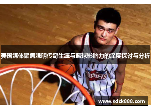 美国媒体聚焦姚明传奇生涯与篮球影响力的深度探讨与分析